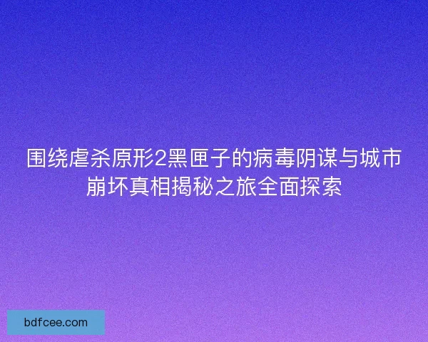 围绕虐杀原形2黑匣子的病毒阴谋与城市崩坏真相揭秘之旅全面探索