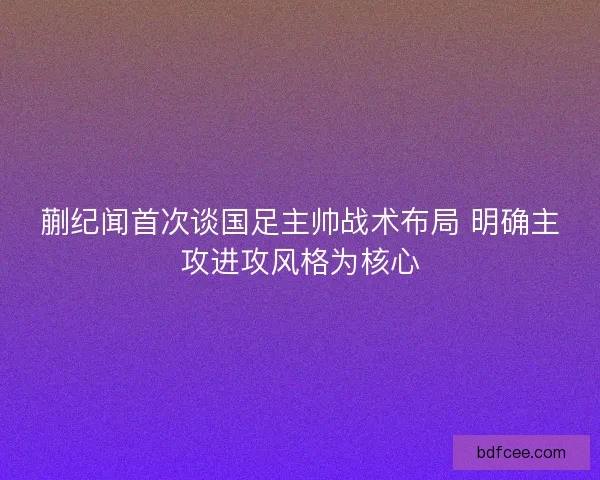 蒯纪闻首次谈国足主帅战术布局 明确主攻进攻风格为核心