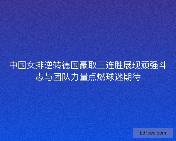 中国女排逆转德国豪取三连胜展现顽强斗志与团队力量点燃球迷期待
